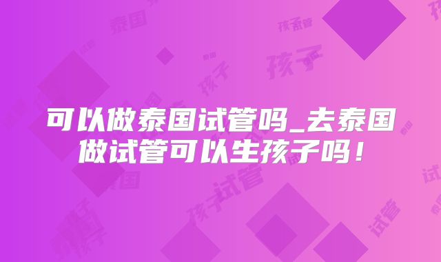 可以做泰国试管吗_去泰国做试管可以生孩子吗！