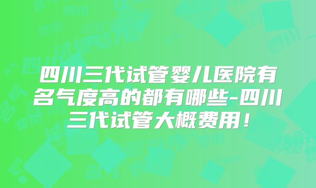 四川三代试管婴儿医院有名气度高的都有哪些-四川三代试管大概费用！
