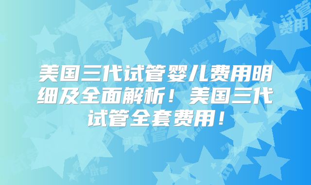 美国三代试管婴儿费用明细及全面解析！美国三代试管全套费用！