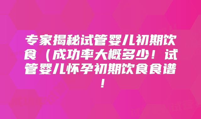 专家揭秘试管婴儿初期饮食（成功率大概多少！试管婴儿怀孕初期饮食食谱！