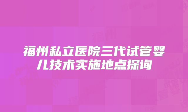 福州私立医院三代试管婴儿技术实施地点探询