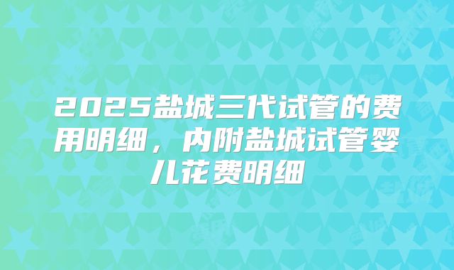 2025盐城三代试管的费用明细，内附盐城试管婴儿花费明细