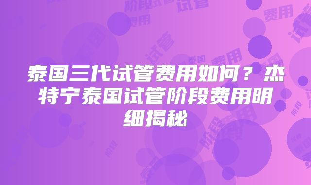 泰国三代试管费用如何？杰特宁泰国试管阶段费用明细揭秘