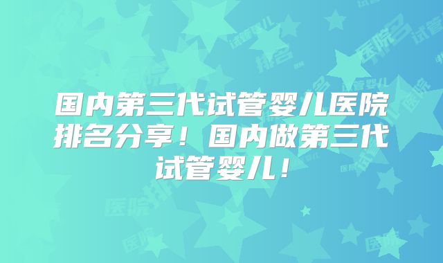 国内第三代试管婴儿医院排名分享!国内做第三代试管婴儿!