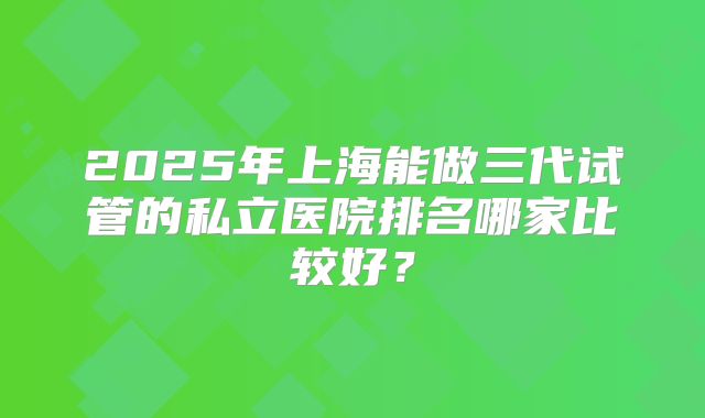 2025年上海能做三代试管的私立医院排名哪家比较好？