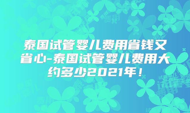 泰国试管婴儿费用省钱又省心-泰国试管婴儿费用大约多少2021年！