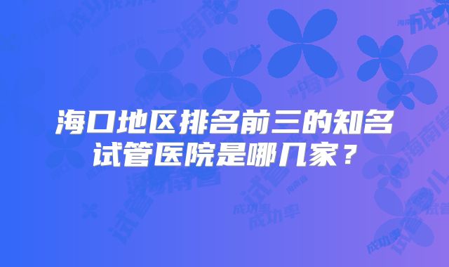 海口地区排名前三的知名试管医院是哪几家？