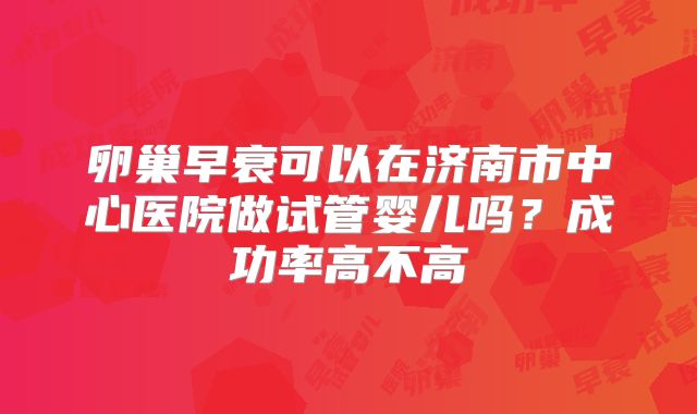 卵巢早衰可以在济南市中心医院做试管婴儿吗？成功率高不高