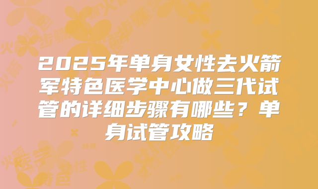 2025年单身女性去火箭军特色医学中心做三代试管的详细步骤有哪些？单身试管攻略