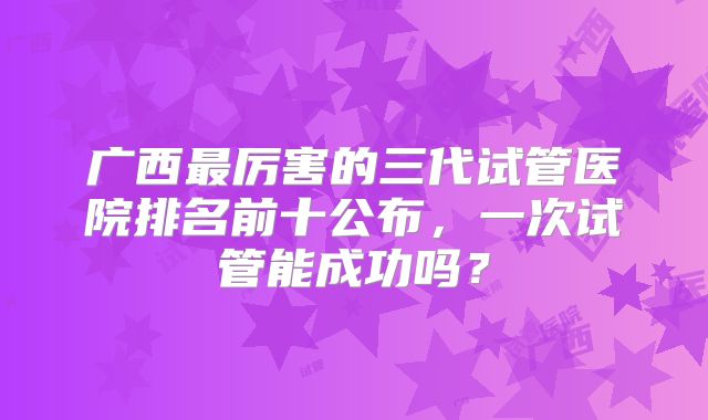 广西最厉害的三代试管医院排名前十公布,一次试管能成功吗?