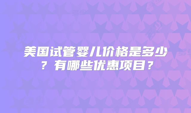 美国试管婴儿价格是多少？有哪些优惠项目？