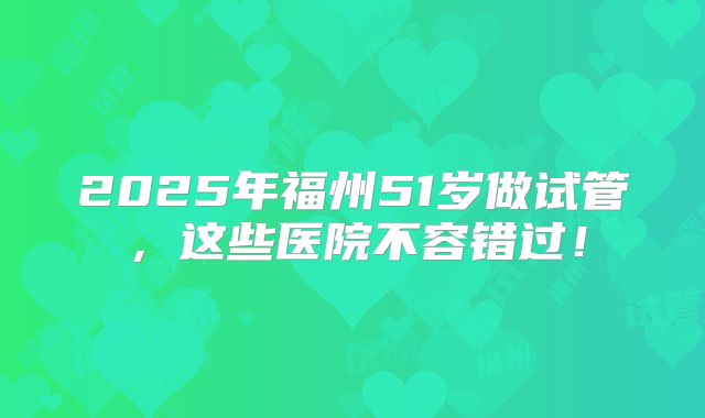 2025年福州51岁做试管，这些医院不容错过！