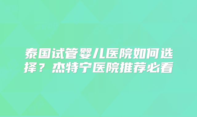 泰国试管婴儿医院如何选择?杰特宁医院推荐必看