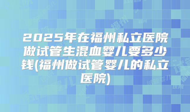 2025年在福州私立医院做试管生混血婴儿要多少钱(福州做试管婴儿的私立医院)