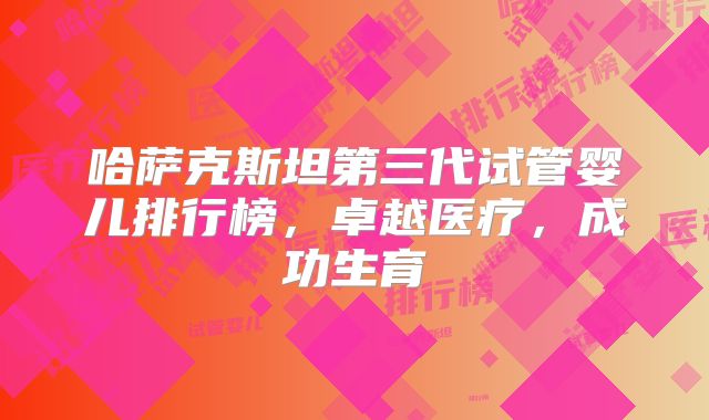 哈萨克斯坦第三代试管婴儿排行榜，卓越医疗，成功生育