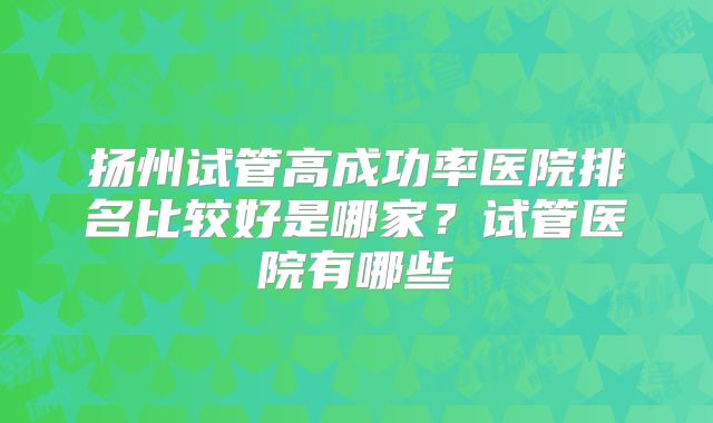 扬州试管高成功率医院排名比较好是哪家？试管医院有哪些