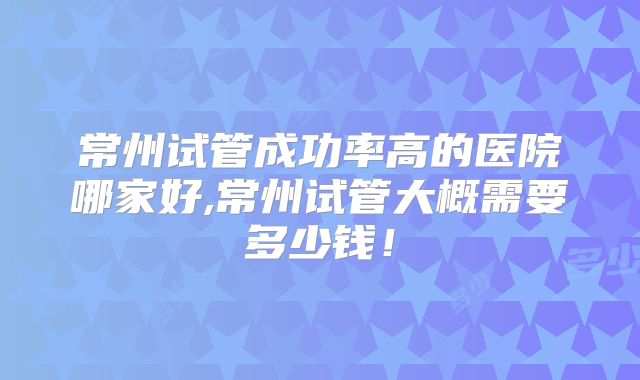 常州试管成功率高的医院哪家好,常州试管大概需要多少钱！