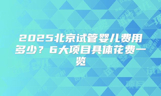 2025北京试管婴儿费用多少？6大项目具体花费一览