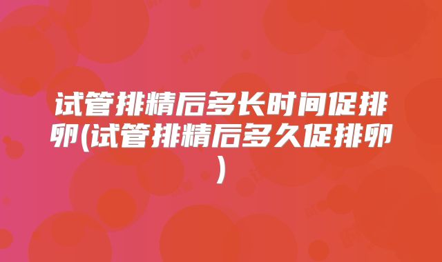 试管排精后多长时间促排卵(试管排精后多久促排卵)