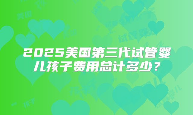 2025美国第三代试管婴儿孩子费用总计多少？