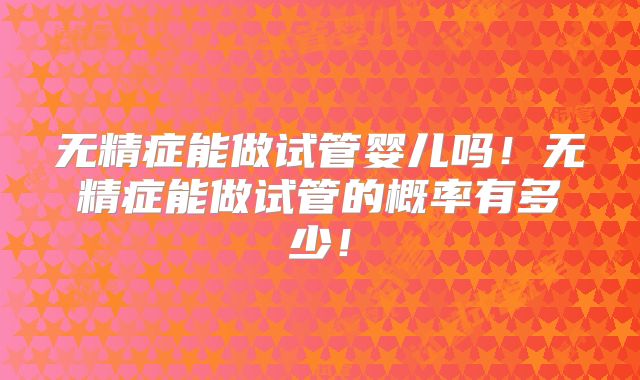 无精症能做试管婴儿吗！无精症能做试管的概率有多少！