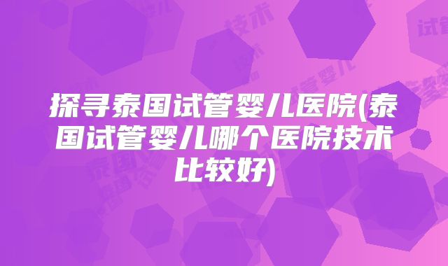 探寻泰国试管婴儿医院(泰国试管婴儿哪个医院技术比较好)