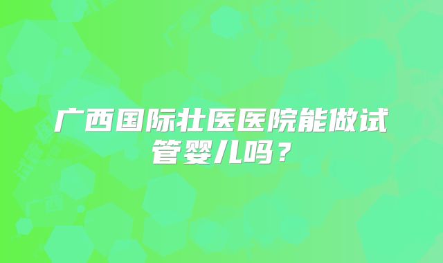 广西国际壮医医院能做试管婴儿吗？