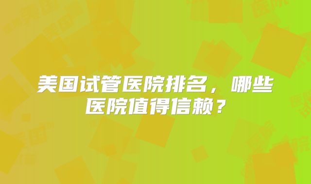 美国试管医院排名，哪些医院值得信赖？