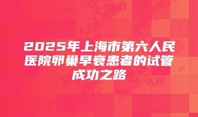 2025年上海市第六人民医院卵巢早衰患者的试管成功之路