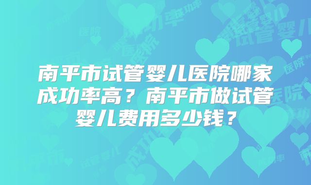 南平市试管婴儿医院哪家成功率高？南平市做试管婴儿费用多少钱？