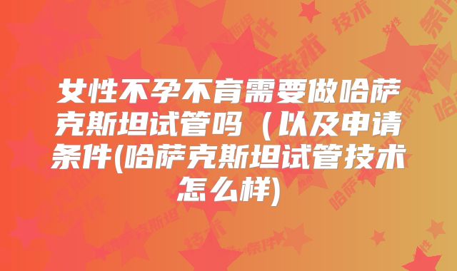 女性不孕不育需要做哈萨克斯坦试管吗（以及申请条件(哈萨克斯坦试管技术怎么样)