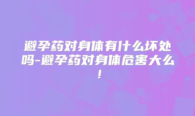 避孕药对身体有什么坏处吗-避孕药对身体危害大么！