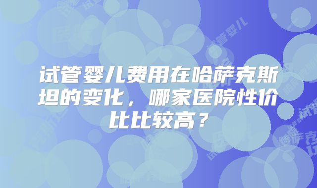 试管婴儿费用在哈萨克斯坦的变化，哪家医院性价比比较高？