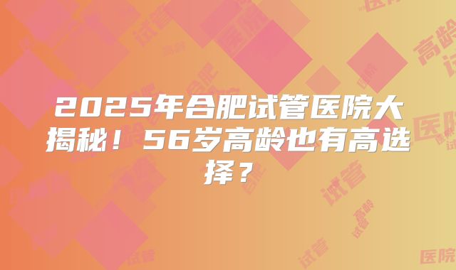 2025年合肥试管医院大揭秘！56岁高龄也有高选择？