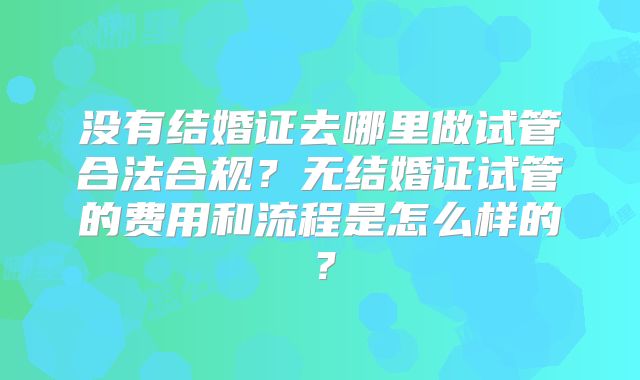 没有结婚证去哪里做试管合法合规？无结婚证试管的费用和流程是怎么样的？