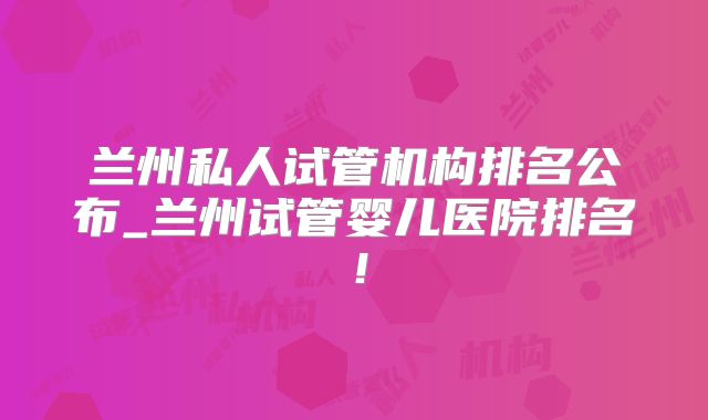 兰州私人试管机构排名公布_兰州试管婴儿医院排名！