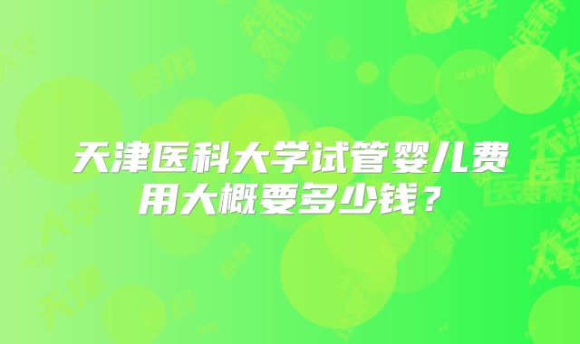 天津医科大学试管婴儿费用大概要多少钱?