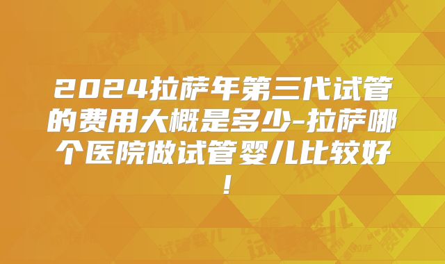 2024拉萨年第三代试管的费用大概是多少-拉萨哪个医院做试管婴儿比较好！