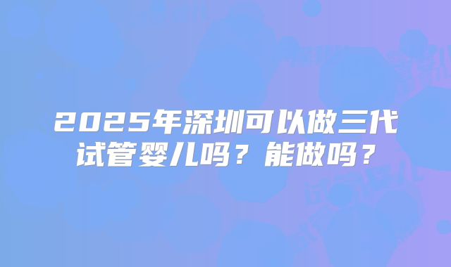 2025年深圳可以做三代试管婴儿吗？能做吗？