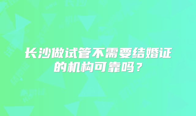 长沙做试管不需要结婚证的机构可靠吗？