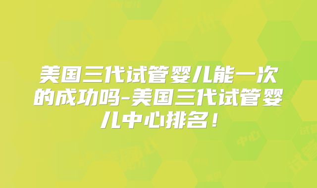 美国三代试管婴儿能一次的成功吗-美国三代试管婴儿中心排名！