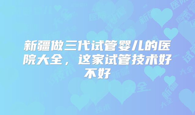 新疆做三代试管婴儿的医院大全，这家试管技术好不好