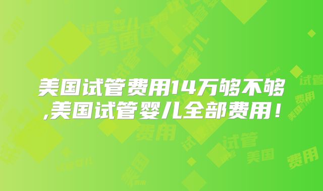 美国试管费用14万够不够,美国试管婴儿全部费用!