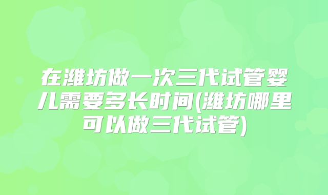 在潍坊做一次三代试管婴儿需要多长时间(潍坊哪里可以做三代试管)