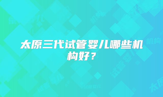 太原三代试管婴儿哪些机构好?