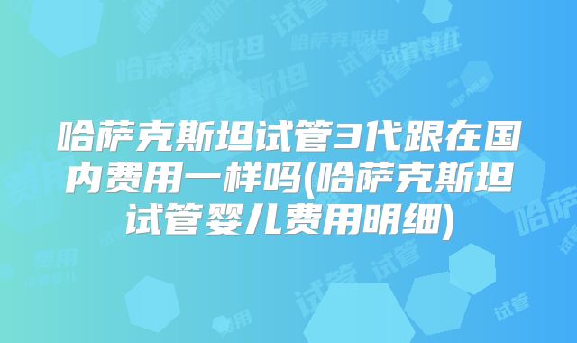 哈萨克斯坦试管3代跟在国内费用一样吗(哈萨克斯坦试管婴儿费用明细)