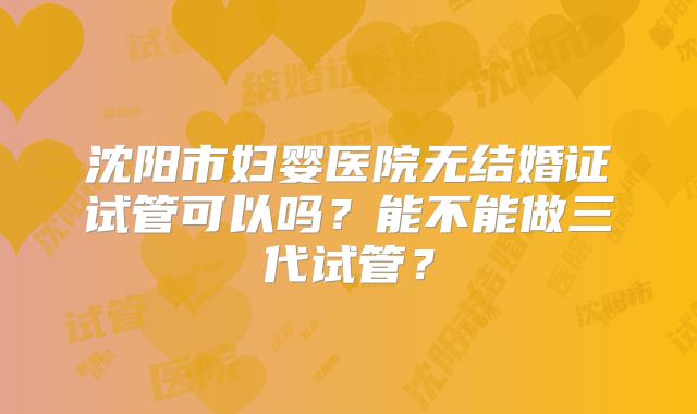沈阳市妇婴医院无结婚证试管可以吗？能不能做三代试管？