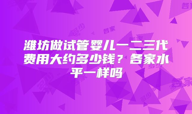 潍坊做试管婴儿一二三代费用大约多少钱?各家水平一样吗