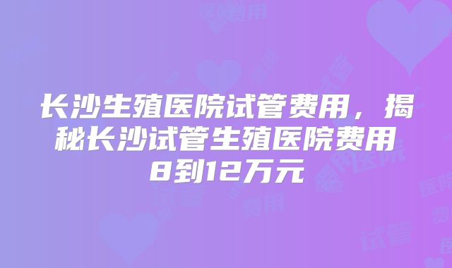 长沙生殖医院试管费用，揭秘长沙试管生殖医院费用8到12万元