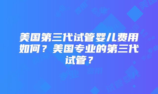 美国第三代试管婴儿费用如何？美国专业的第三代试管？